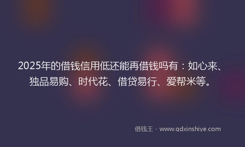 2025年的借钱信用低还能再借钱吗有：如心来、独品易购、时代花、借贷易行、爱帮米等。
