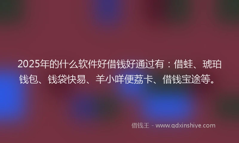2025年的什么软件好借钱好通过有：借蛙、琥珀钱包、钱袋快易、羊小咩便荔卡、借钱宝途等。