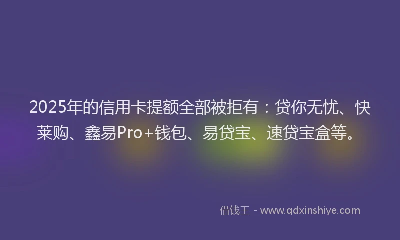 2025年的信用卡提额全部被拒有：贷你无忧、快莱购、鑫易Pro+钱包、易贷宝、速贷宝盒等。