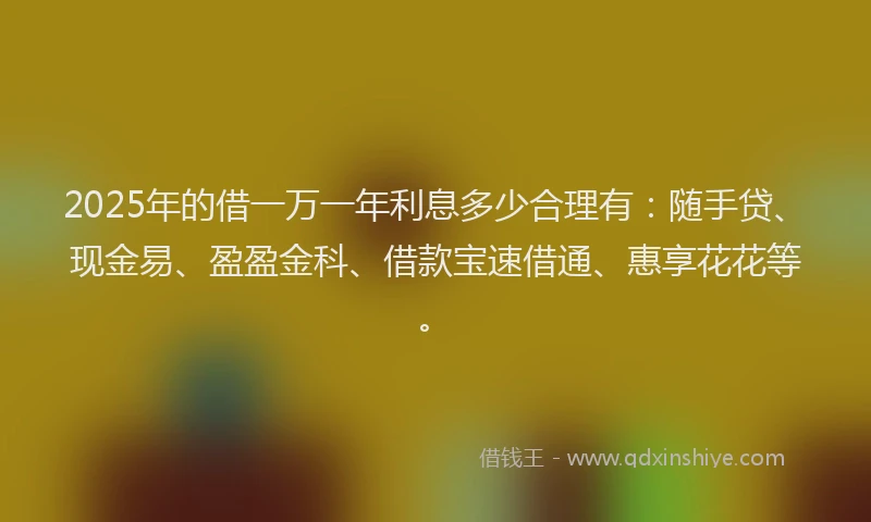 2025年的借一万一年利息多少合理有：随手贷、现金易、盈盈金科、借款宝速借通、惠享花花等。