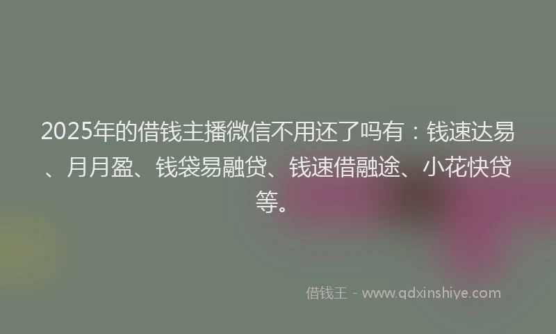 2025年的借钱主播微信不用还了吗有：钱速达易、月月盈、钱袋易融贷、钱速借融途、小花快贷等。