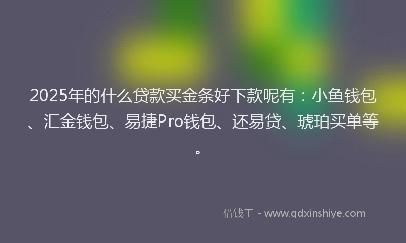 2025年的什么贷款买金条好下款呢有：小鱼钱包、汇金钱包、易捷Pro钱包、还易贷、琥珀买单等。