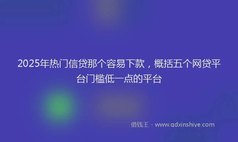 2025年热门信贷那个容易下款，概括五个网贷平台门槛低一点的平台