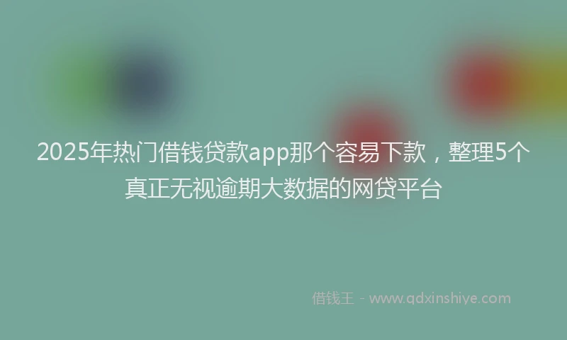 2025年热门借钱贷款app那个容易下款，整理5个真正无视逾期大数据的网贷平台