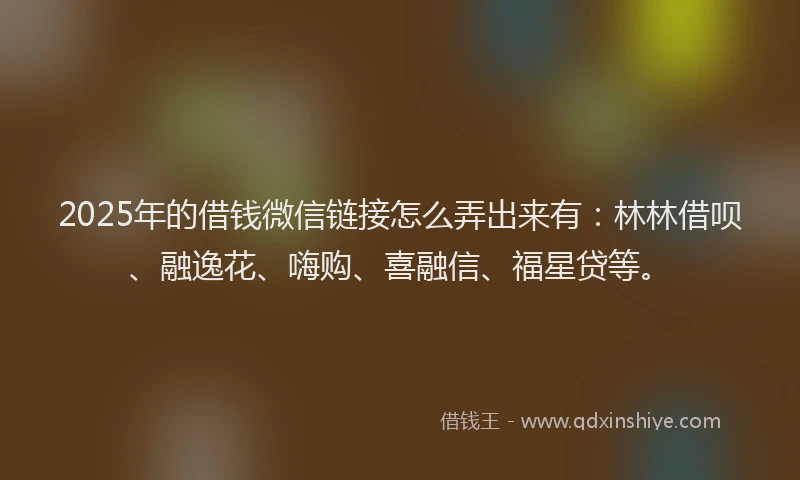 2025年的借钱微信链接怎么弄出来有：林林借呗、融逸花、嗨购、喜融信、福星贷等。
