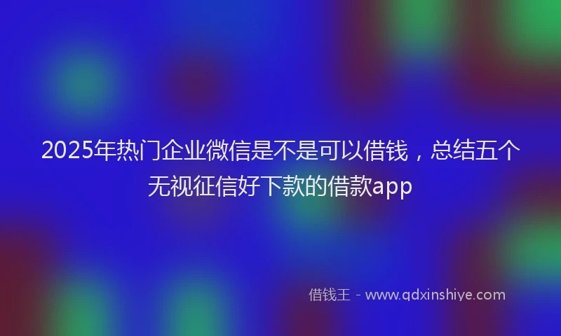 2025年热门企业微信是不是可以借钱，总结五个无视征信好下款的借款app