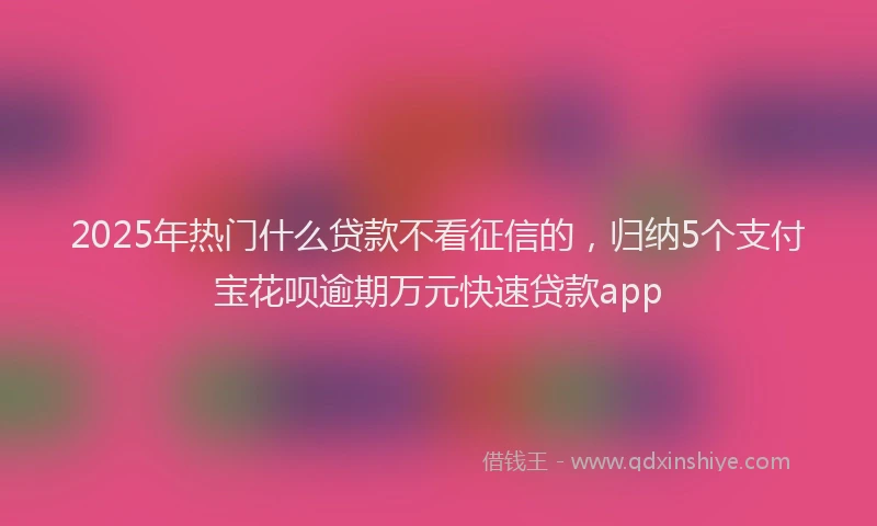2025年热门什么贷款不看征信的，归纳5个支付宝花呗逾期万元快速贷款app