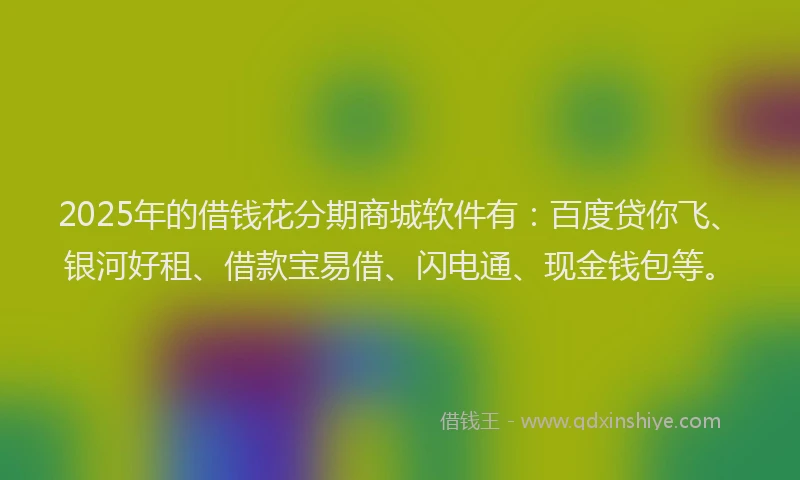 2025年的借钱花分期商城软件有：百度贷你飞、银河好租、借款宝易借、闪电通、现金钱包等。