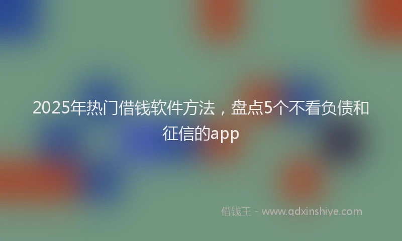 2025年热门借钱软件方法，盘点5个不看负债和征信的app