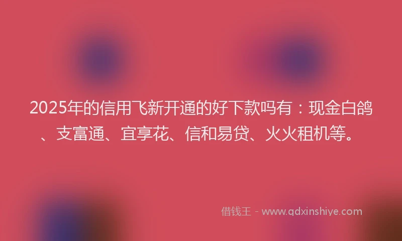 2025年的信用飞新开通的好下款吗有：现金白鸽、支富通、宜享花、信和易贷、火火租机等。
