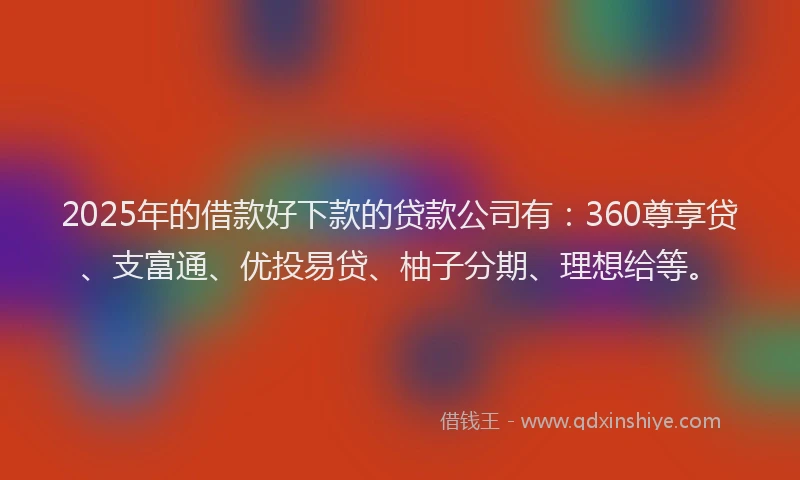2025年的借款好下款的贷款公司有：360尊享贷、支富通、优投易贷、柚子分期、理想给等。