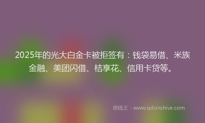 2025年的光大白金卡被拒签有：钱袋易借、米族金融、美团闪借、桔享花、信用卡贷等。