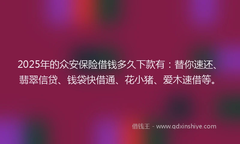 2025年的众安保险借钱多久下款有：替你速还、翡翠信贷、钱袋快借通、花小猪、爱木速借等。