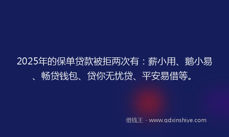 2025年的保单贷款被拒两次有：薪小用、鹅小易、畅贷钱包、贷你无忧贷、平安易借等。