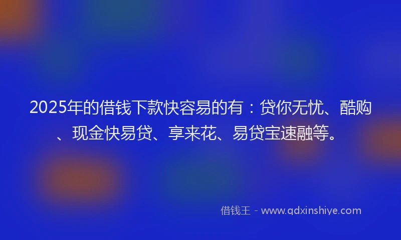 2025年的借钱下款快容易的有：贷你无忧、酷购、现金快易贷、享来花、易贷宝速融等。