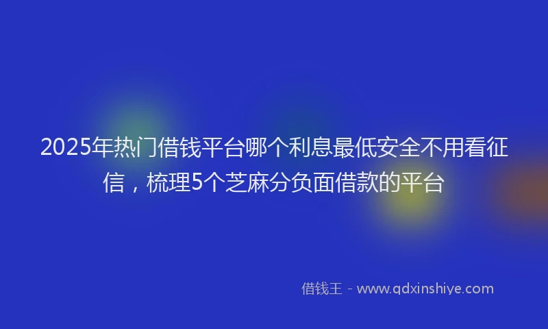 2025年热门借钱平台哪个利息最低安全不用看征信，梳理5个芝麻分负面借款的平台