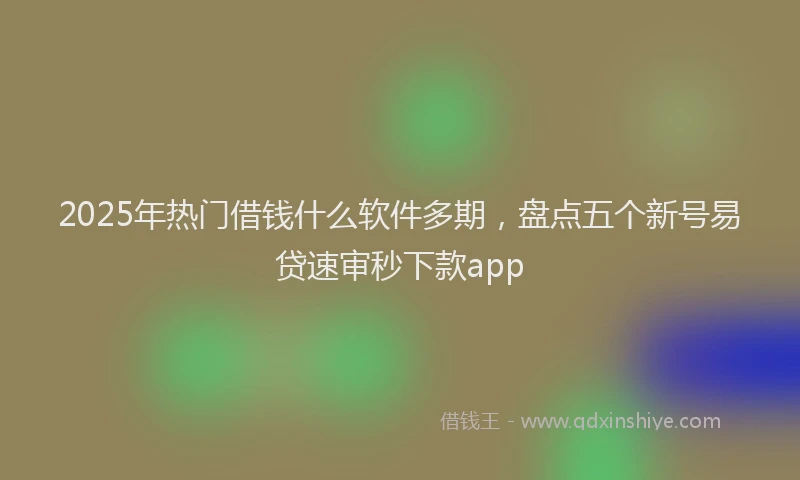 2025年热门借钱什么软件多期，盘点五个新号易贷速审秒下款app