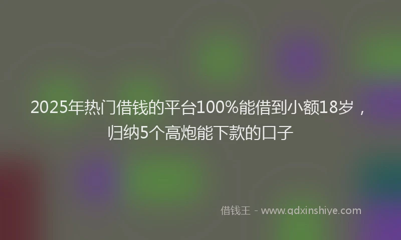 2025年热门借钱的平台100%能借到小额18岁，归纳5个高炮能下款的口子