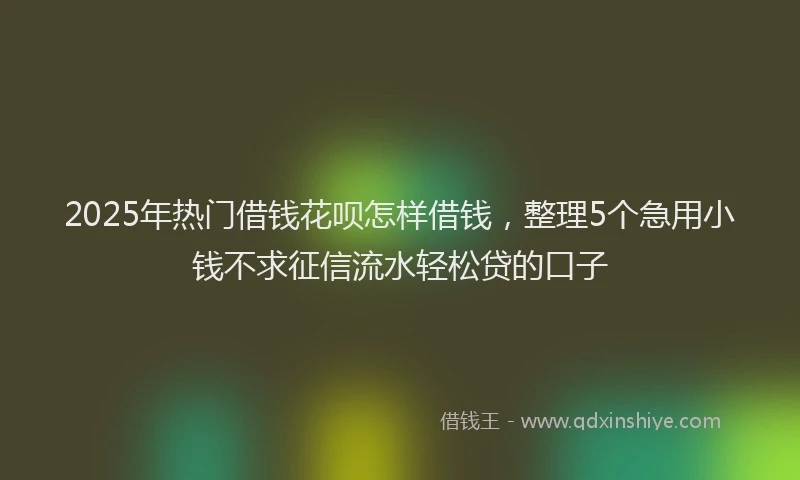 2025年热门借钱花呗怎样借钱，整理5个急用小钱不求征信流水轻松贷的口子