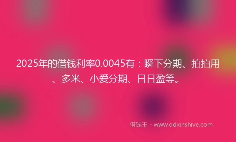 2025年的借钱利率0.0045有：瞬下分期、拍拍用、多米、小爱分期、日日盈等。