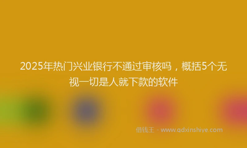 2025年热门兴业银行不通过审核吗，概括5个无视一切是人就下款的软件