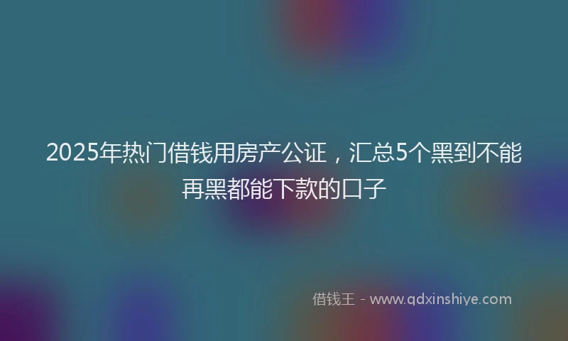2025年热门借钱用房产公证，汇总5个黑到不能再黑都能下款的口子