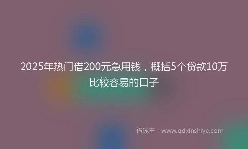 2025年热门借200元急用钱，概括5个贷款10万比较容易的口子