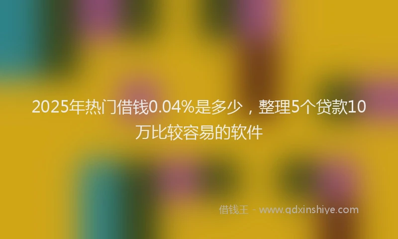 2025年热门借钱0.04%是多少，整理5个贷款10万比较容易的软件