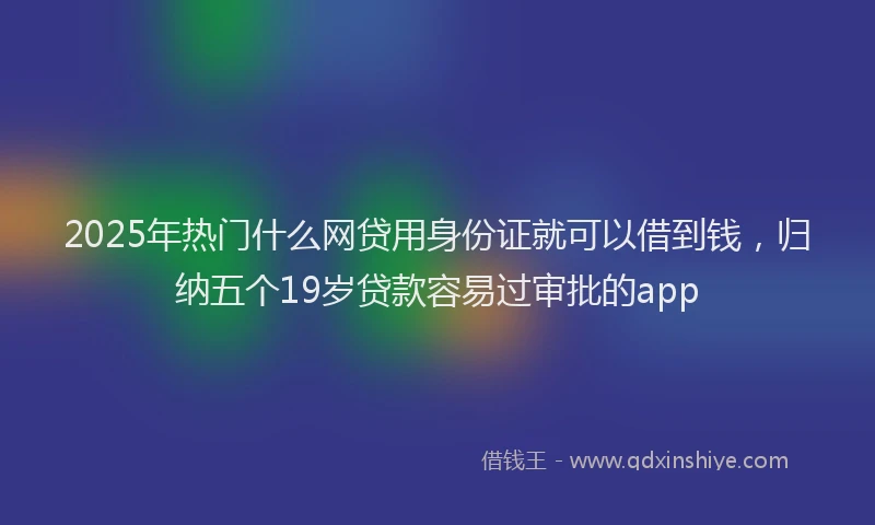 2025年热门什么网贷用身份证就可以借到钱，归纳五个19岁贷款容易过审批的app