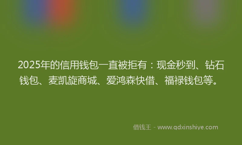 2025年的信用钱包一直被拒有：现金秒到、钻石钱包、麦凯旋商城、爱鸿森快借、福禄钱包等。