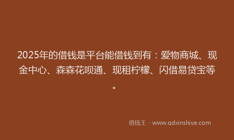 2025年的借钱是平台能借钱到有：爱物商城、现金中心、森森花呗通、现租柠檬、闪借易贷宝等。