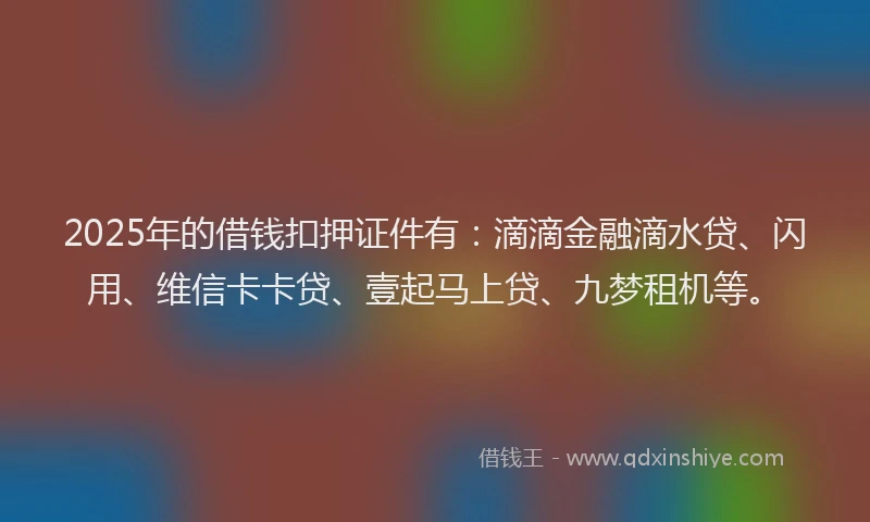 2025年的借钱扣押证件有：滴滴金融滴水贷、闪用、维信卡卡贷、壹起马上贷、九梦租机等。