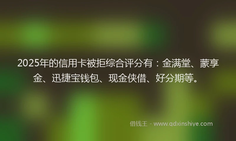 2025年的信用卡被拒综合评分有：金满堂、蒙享金、迅捷宝钱包、现金侠借、好分期等。