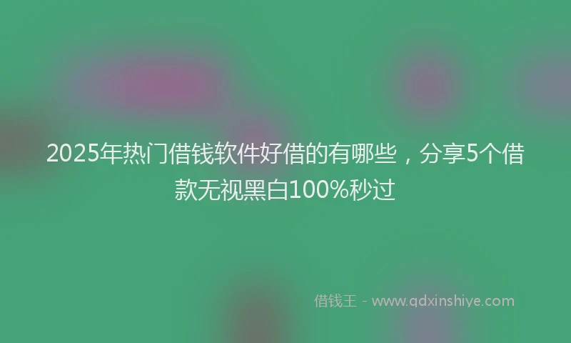 2025年热门借钱软件好借的有哪些，分享5个借款无视黑白100%秒过