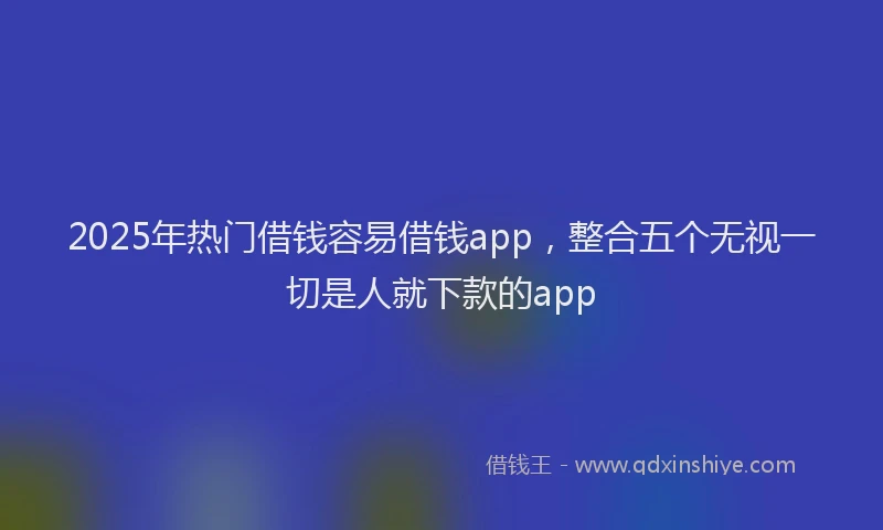 2025年热门借钱容易借钱app，整合五个无视一切是人就下款的app
