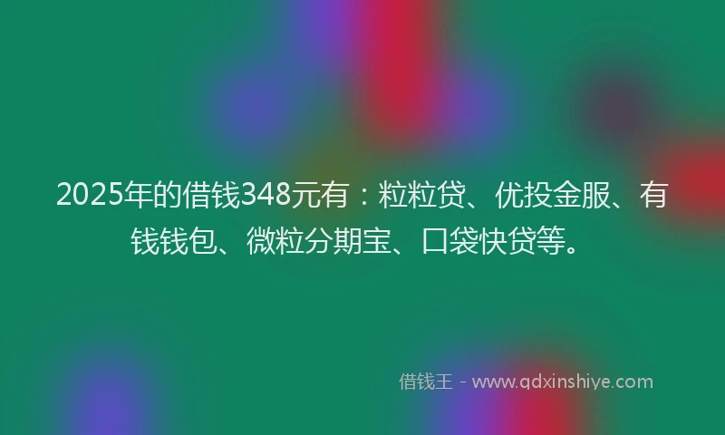 2025年的借钱348元有：粒粒贷、优投金服、有钱钱包、微粒分期宝、口袋快贷等。