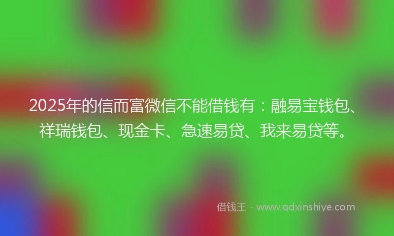 2025年的信而富微信不能借钱有：融易宝钱包、祥瑞钱包、现金卡、急速易贷、我来易贷等。