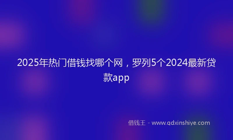 2025年热门借钱找哪个网，罗列5个2024最新贷款app