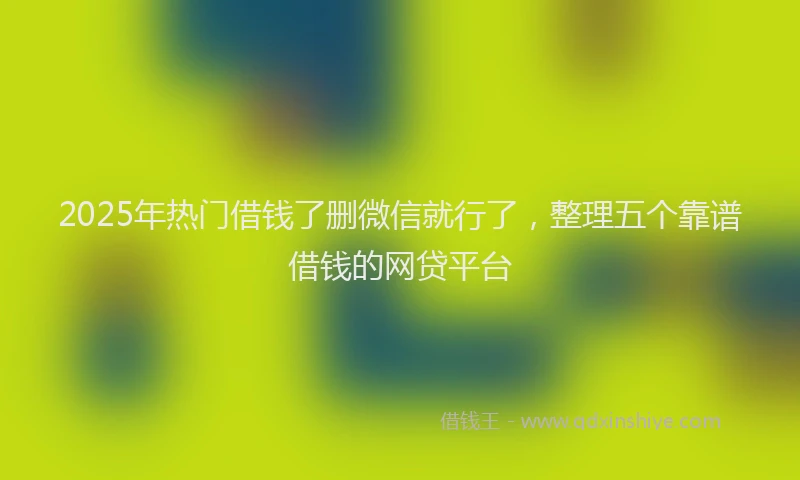 2025年热门借钱了删微信就行了，整理五个靠谱借钱的网贷平台