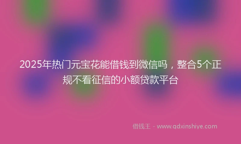 2025年热门元宝花能借钱到微信吗，整合5个正规不看征信的小额贷款平台