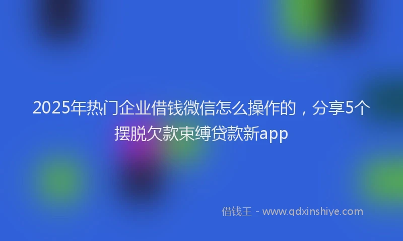 2025年热门企业借钱微信怎么操作的，分享5个摆脱欠款束缚贷款新app
