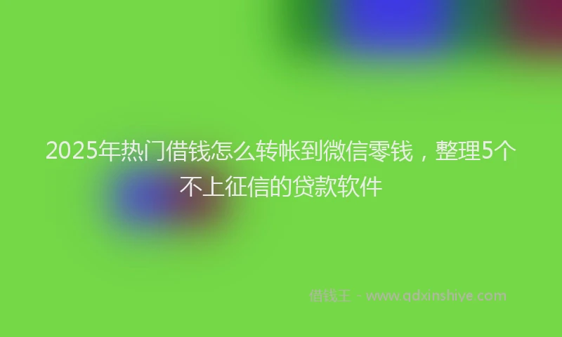 2025年热门借钱怎么转帐到微信零钱，整理5个不上征信的贷款软件