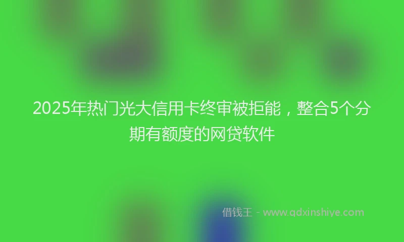 2025年热门光大信用卡终审被拒能，整合5个分期有额度的网贷软件