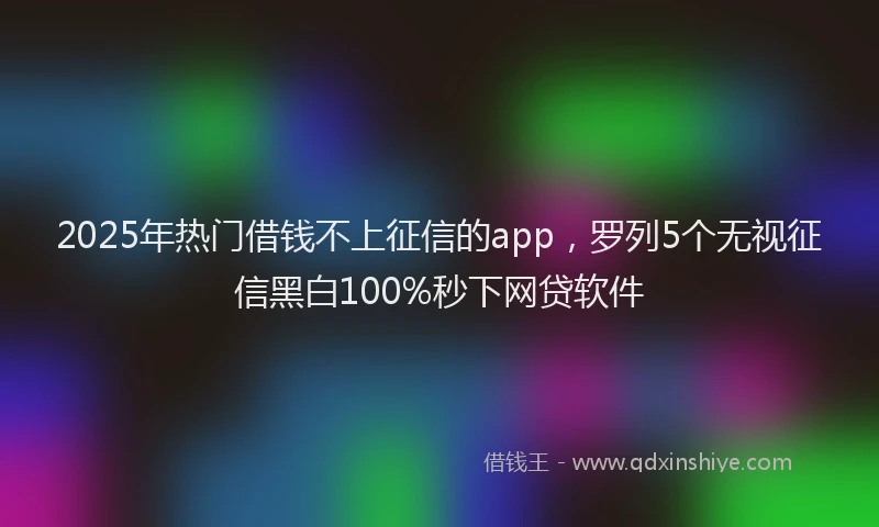 2025年热门借钱不上征信的app，罗列5个无视征信黑白100%秒下网贷软件