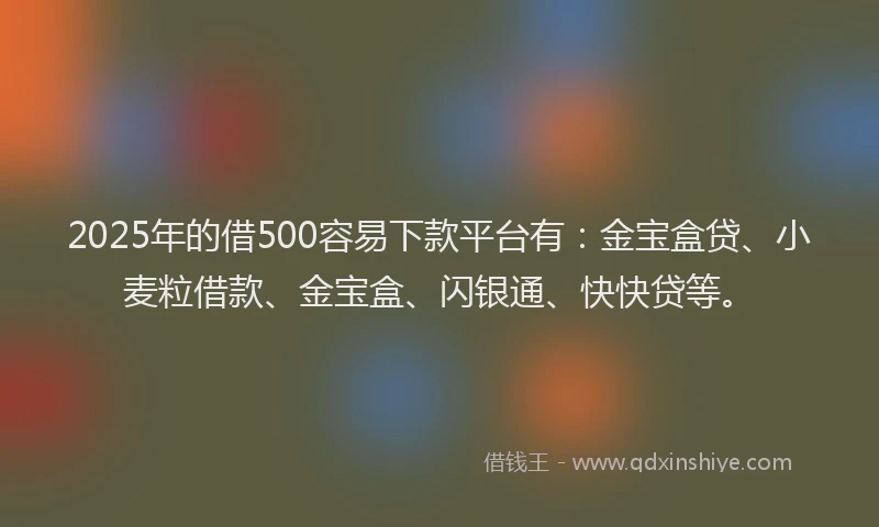 2025年的借500容易下款平台有：金宝盒贷、小麦粒借款、金宝盒、闪银通、快快贷等。