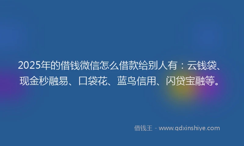2025年的借钱微信怎么借款给别人有：云钱袋、现金秒融易、口袋花、蓝鸟信用、闪贷宝融等。