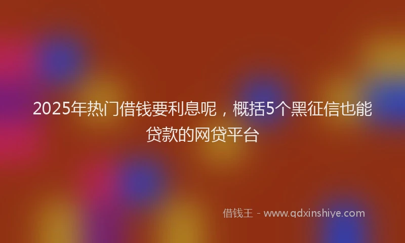 2025年热门借钱要利息呢，概括5个黑征信也能贷款的网贷平台
