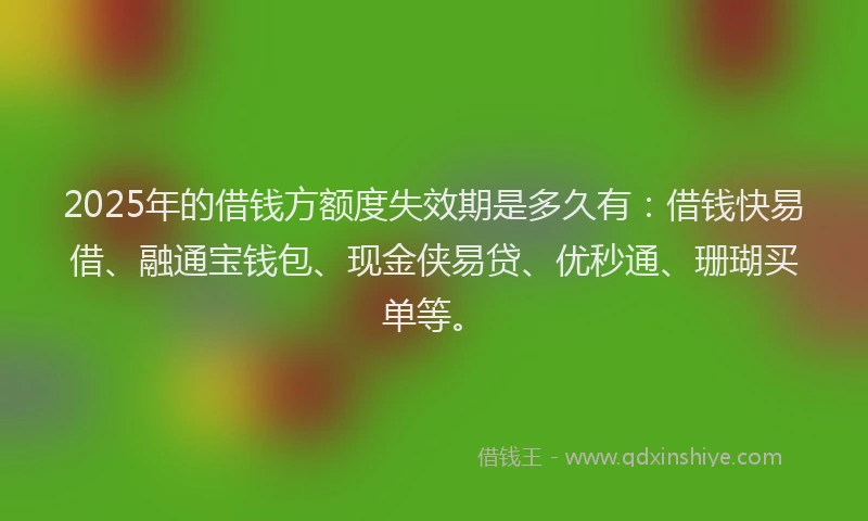 2025年的借钱方额度失效期是多久有：借钱快易借、融通宝钱包、现金侠易贷、优秒通、珊瑚买单等。