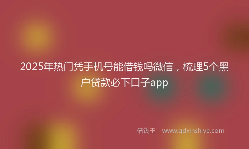 2025年热门凭手机号能借钱吗微信，梳理5个黑户贷款必下口子app
