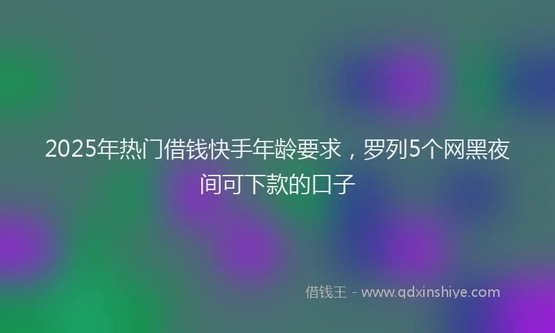 2025年热门借钱快手年龄要求，罗列5个网黑夜间可下款的口子